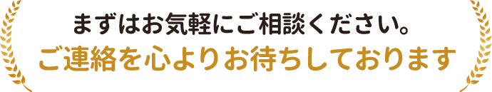まずはお気軽にご相談ください。ご連絡を心よりお待ちしております